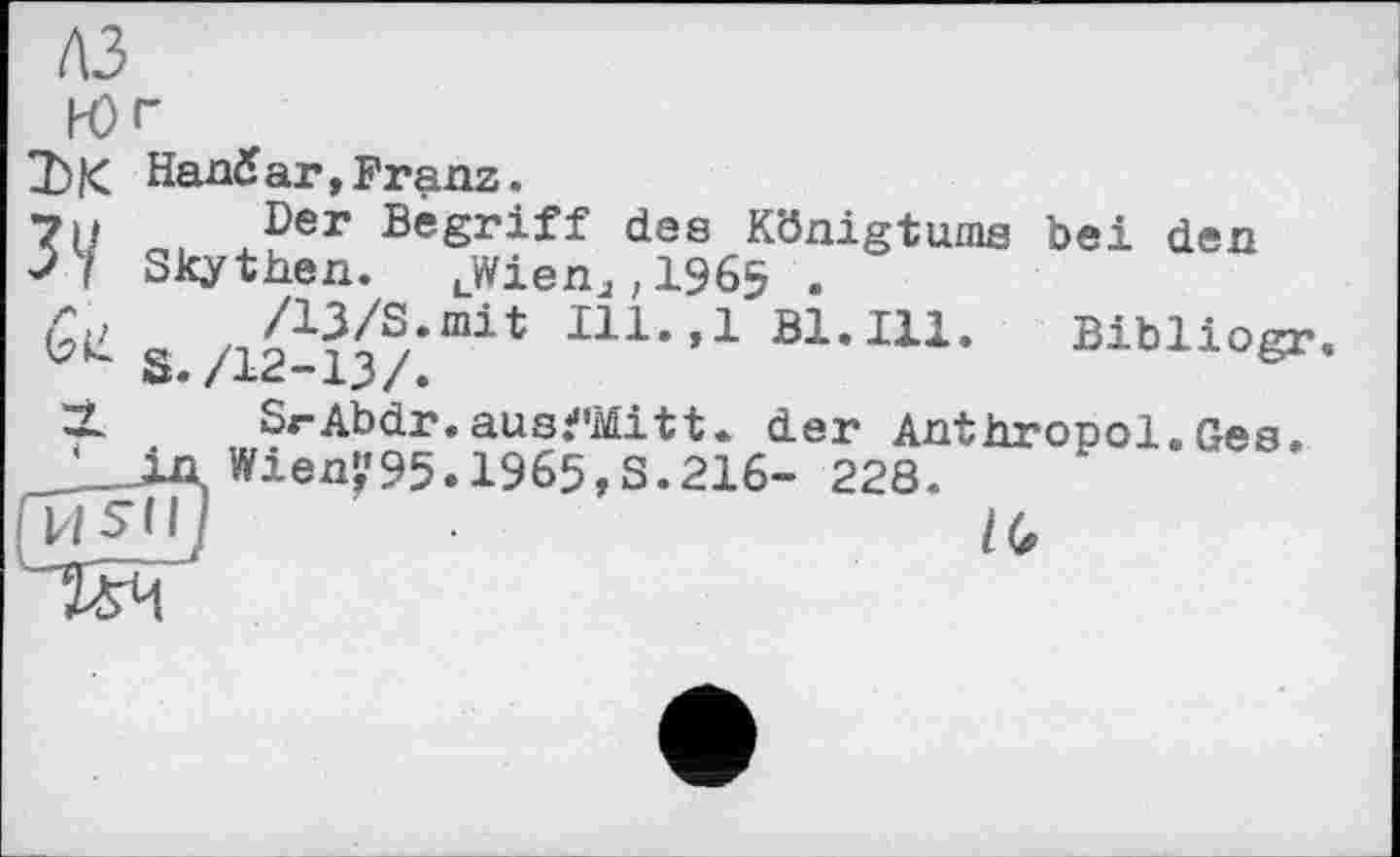 ﻿лз
Юг
ЪК Напб ar, Franz.
7н о. х?ег	des Königtums bei den
Skythen. LWienJ;1965 .
& «	Bl.Ill. Sibliogr.
*x* /xj/•
. Ges.
X SrAbdr.ausfMittw der Anthropol 2_jAWienp5.1965,8.216- 228.
ГИ5ІІ/	l(t
TS4